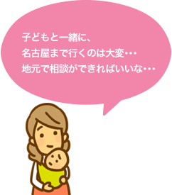 子どもと一緒に、名古屋まで行くのは大変･･･地元で相談ができればいいな･･･